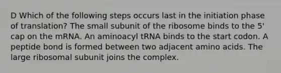 D Which of the following steps occurs last in the initiation phase of translation? The small subunit of the ribosome binds to the 5' cap on the mRNA. An aminoacyl tRNA binds to the start codon. A peptide bond is formed between two adjacent amino acids. The large ribosomal subunit joins the complex.