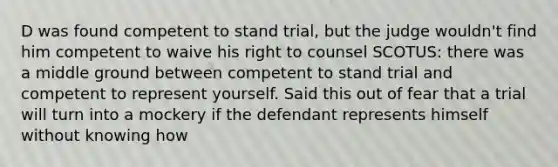 D was found competent to stand trial, but the judge wouldn't find him competent to waive his right to counsel SCOTUS: there was a middle ground between competent to stand trial and competent to represent yourself. Said this out of fear that a trial will turn into a mockery if the defendant represents himself without knowing how