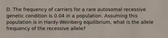 D. The frequency of carriers for a rare autosomal recessive genetic condition is 0.04 in a population. Assuming this population is in Hardy-Weinberg equilibrium, what is the allele frequency of the recessive allele?