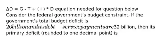 ΔD = G - T + ( i ) * D equation needed for question below Consider the federal government's budget constraint. If the government's total budget deficit is 26 billion and its debt-service payments are32 billion, then its primary deficit (rounded to one decimal point) is