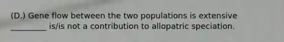 (D.) Gene flow between the two populations is extensive _________ is/is not a contribution to allopatric speciation.