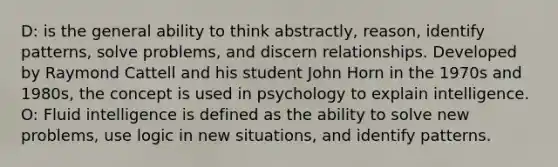 D: is the general ability to think abstractly, reason, identify patterns, solve problems, and discern relationships. Developed by Raymond Cattell and his student John Horn in the 1970s and 1980s, the concept is used in psychology to explain intelligence. O: Fluid intelligence is defined as the ability to solve new problems, use logic in new situations, and identify patterns.