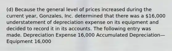 (d) Because the general level of prices increased during the current year, Gonzales, Inc. determined that there was a 16,000 understatement of depreciation expense on its equipment and decided to record it in its accounts. The following entry was made. Depreciation Expense 16,000 Accumulated Depreciation—Equipment 16,000