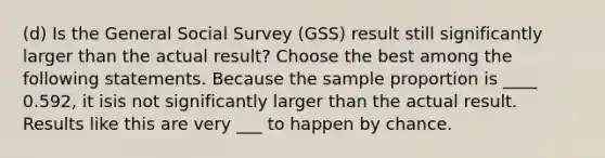 (d) Is the General Social Survey (GSS) result still significantly larger than the actual result? Choose the best among the following statements. Because the sample proportion is ____ 0.592, it isis not significantly larger than the actual result. Results like this are very ___ to happen by chance.