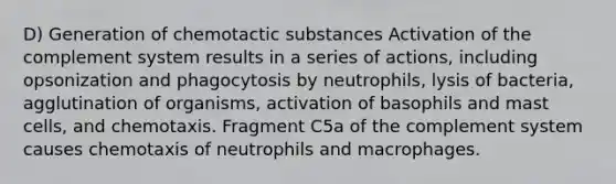 D) Generation of chemotactic substances Activation of the complement system results in a series of actions, including opsonization and phagocytosis by neutrophils, lysis of bacteria, agglutination of organisms, activation of basophils and mast cells, and chemotaxis. Fragment C5a of the complement system causes chemotaxis of neutrophils and macrophages.