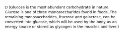 D (Glucose is the most abundant carbohydrate in nature. Glucose is one of three monosaccharides found in foods. The remaining monosaccharides, fructose and galactose, can be converted into glucose, which will be used by the body as an energy source or stored as glycogen in the muscles and liver.)