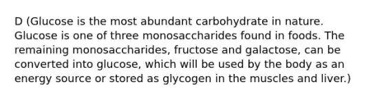 D (Glucose is the most abundant carbohydrate in nature. Glucose is one of three monosaccharides found in foods. The remaining monosaccharides, fructose and galactose, can be converted into glucose, which will be used by the body as an energy source or stored as glycogen in the muscles and liver.)