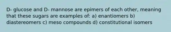 D- glucose and D- mannose are epimers of each other, meaning that these sugars are examples of: a) enantiomers b) diastereomers c) meso compounds d) constitutional isomers