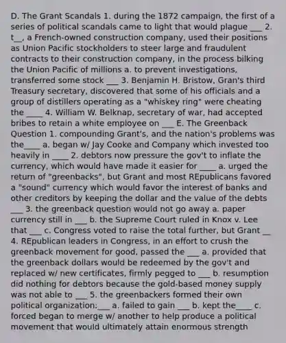 D. The Grant Scandals 1. during the 1872 campaign, the first of a series of political scandals came to light that would plague ___ 2. t__, a French-owned construction company, used their positions as Union Pacific stockholders to steer large and fraudulent contracts to their construction company, in the process bilking the Union Pacific of millions a. to prevent investigations, transferred some stock ___ 3. Benjamin H. Bristow, Gran's third Treasury secretary, discovered that some of his officials and a group of distillers operating as a "whiskey ring" were cheating the ____ 4. William W. Belknap, secretary of war, had accepted bribes to retain a white employee on ___ E. The Greenback Question 1. compounding Grant's, and the nation's problems was the____ a. began w/ Jay Cooke and Company which invested too heavily in ____ 2. debtors now pressure the gov't to inflate the currency, which would have made it easier for ____ a. urged the return of "greenbacks", but Grant and most REpublicans favored a "sound" currency which would favor the interest of banks and other creditors by keeping the dollar and the value of the debts ___ 3. the greenback question would not go away a. paper currency still in ___ b. the Supreme Court ruled in Knox v. Lee that ___ c. Congress voted to raise the total further, but Grant __ 4. REpublican leaders in Congress, in an effort to crush the greenback movement for good, passed the ___ a. provided that the greenback dollars would be redeemed by the gov't and replaced w/ new certificates, firmly pegged to ___ b. resumption did nothing for debtors because the gold-based <a href='https://www.questionai.com/knowledge/kiY8nlPo85-money-supply' class='anchor-knowledge'>money supply</a> was not able to ___ 5. the greenbackers formed their own political organization:___ a. failed to gain ___ b. kept the____ c. forced began to merge w/ another to help produce a political movement that would ultimately attain enormous strength