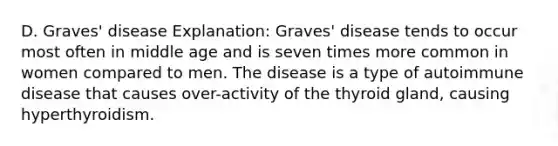 D. Graves' disease Explanation: Graves' disease tends to occur most often in middle age and is seven times more common in women compared to men. The disease is a type of autoimmune disease that causes over-activity of the thyroid gland, causing hyperthyroidism.