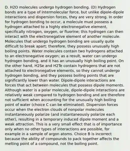 D. H2O molecules undergo hydrogen bonding. (D) Hydrogen bonds are a type of intermolecular force, but unlike dipole-dipole interactions and dispersion forces, they are very strong. In order for hydrogen bonding to occur, a molecule must possess a hydrogen attached to a highly electronegative element, specifically nitrogen, oxygen, or fluorine; this hydrogen can then interact with the electronegative element of another molecule. Molecules that undergo hydrogen bonding are usually quite difficult to break apart; therefore, they possess unusually high boiling points. Water molecules contain two hydrogens attached to an electronegative oxygen; as a result, water can undergo hydrogen bonding, and it has an unusually high boiling point. On the other hand, H2Se and H2Te contain hydrogens that are not attached to electronegative elements, so they cannot undergo hydrogen bonding, and they possess boiling points that are significantly lower than water. Dipole-dipole interactions are forces that act between molecules that possess dipole moments. Although water is a polar molecule, dipole-dipole interactions are relatively weak compared to hydrogen bonding and are therefore not sufficient when accounting for the unusually high boiling point of water (choice C can be eliminated). Dispersion forces occur when the electron clouds of nonpolar molecules instantaneously polarize (and instantaneously polarize each other), resulting in a temporary induced dipole moment and a weak attraction. This is a very small effect that is of importance only when no other types of interactions are possible, for example in a sample of argon atoms. Choice B is incorrect because the ability of compounds to pack together affects the melting point of a compound, not the boiling point.