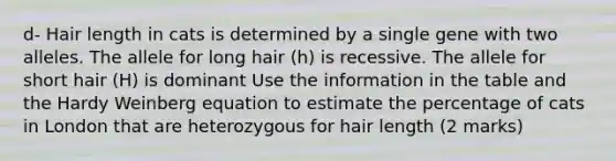 d- Hair length in cats is determined by a single gene with two alleles. The allele for long hair (h) is recessive. The allele for short hair (H) is dominant Use the information in the table and the Hardy Weinberg equation to estimate the percentage of cats in London that are heterozygous for hair length (2 marks)