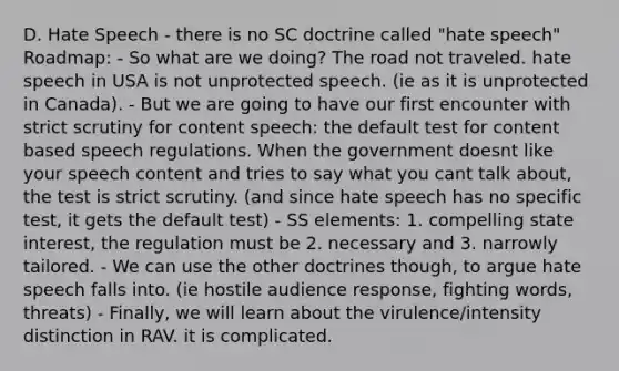 D. Hate Speech - there is no SC doctrine called "hate speech" Roadmap: - So what are we doing? The road not traveled. hate speech in USA is not unprotected speech. (ie as it is unprotected in Canada). - But we are going to have our first encounter with strict scrutiny for content speech: the default test for content based speech regulations. When the government doesnt like your speech content and tries to say what you cant talk about, the test is strict scrutiny. (and since hate speech has no specific test, it gets the default test) - SS elements: 1. compelling state interest, the regulation must be 2. necessary and 3. narrowly tailored. - We can use the other doctrines though, to argue hate speech falls into. (ie hostile audience response, fighting words, threats) - Finally, we will learn about the virulence/intensity distinction in RAV. it is complicated.