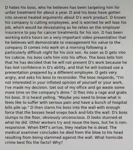 D hates his boss, who he believes has been targeting him for unfair treatment for about a year. D and his boss have gotten into several heated arguments about D's work product. D knows his company is cutting employees, and is worried he will lose his job, which would be devastating as he relies on the employer insurance to pay for cancer treatments for his son. D has been working extra hours on a very important video presentation that he believes will demonstrate to management his value to the company. D comes into work on a morning following a particularly difficult night for his sick son. As soon as D gets into his cubicle, his boss calls him into his office. The boss tells him that he has decided that he will not present D's work because he has lost confidence in D's ability, and that he will instead use a presentation prepared by a different employee. D gets very angry, and asks his boss to reconsider. The boss responds, "I'm not interested in your inflated opinion of yourself or your work, I've made my decision. Get out of my office and go waste some more time on the company's dime." D flies into a rage and grabs his boss. D is heard yelling, "Maybe you need to know what is feels like to suffer with serious pain and have a bunch of hospital bills pile up." D then slams his boss into the wall with enough force that the bosses head snaps back and hits the wall. D's boss slumps to the floor, obviously unconscious. D looks stunned at what he did. Other workers try and rouse the boss, but he is non-responsive. When EMT's arrive, they realize he is dead. The medical examiner concludes he died from the blow to his head resulting from being slammed against the wall. What homicide crime best fits the facts? Why?