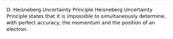 D. Heisneberg Uncertainty Principle Heisneberg Uncertainty Principle states that it is impossible to simultaneously determine, with perfect accuracy, the momentum and the position of an electron.