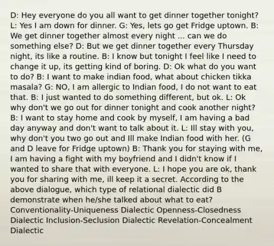 D: Hey everyone do you all want to get dinner together tonight? L: Yes I am down for dinner. G: Yes, lets go get Fridge uptown. B: We get dinner together almost every night ... can we do something else? D: But we get dinner together every Thursday night, its like a routine. B: I know but tonight I feel like I need to change it up, its getting kind of boring. D: Ok what do you want to do? B: I want to make indian food, what about chicken tikka masala? G: NO, I am allergic to Indian food, I do not want to eat that. B: I just wanted to do something different, but ok. L: Ok why don't we go out for dinner tonight and cook another night? B: I want to stay home and cook by myself, I am having a bad day anyway and don't want to talk about it. L: Ill stay with you, why don't you two go out and Ill make Indian food with her. (G and D leave for Fridge uptown) B: Thank you for staying with me, I am having a fight with my boyfriend and I didn't know if I wanted to share that with everyone. L: I hope you are ok, thank you for sharing with me, ill keep it a secret. According to the above dialogue, which type of relational dialectic did B demonstrate when he/she talked about what to eat? Conventionality-Uniqueness Dialectic Openness-Closedness Dialectic Inclusion-Seclusion Dialectic Revelation-Concealment Dialectic