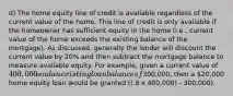 d) The home equity line of credit is available regardless of the current value of the home. This line of credit is only available if the homeowner has sufficient equity in the home (i.e., current value of the home exceeds the existing balance of the mortgage). As discussed, generally the lender will discount the current value by 20% and then subtract the mortgage balance to measure available equity. For example, given a current value of 400,000 and an existing loan balance of300,000, then a 20,000 home equity loan would be granted ((.8 x 400,000) - 300,000).