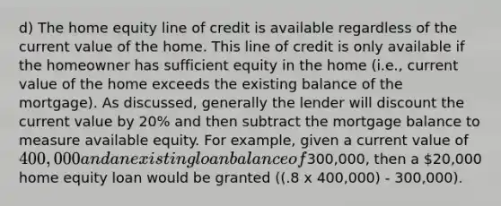 d) The home equity line of credit is available regardless of the current value of the home. This line of credit is only available if the homeowner has sufficient equity in the home (i.e., current value of the home exceeds the existing balance of the mortgage). As discussed, generally the lender will discount the current value by 20% and then subtract the mortgage balance to measure available equity. For example, given a current value of 400,000 and an existing loan balance of300,000, then a 20,000 home equity loan would be granted ((.8 x 400,000) - 300,000).