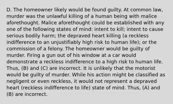 D. The homeowner likely would be found guilty. At common law, murder was the unlawful killing of a human being with malice aforethought. Malice aforethought could be established with any one of the following states of mind: intent to kill; intent to cause serious bodily harm; the depraved heart killing (a reckless indifference to an unjustifiably high risk to human life); or the commission of a felony. The homeowner would be guilty of murder. Firing a gun out of his window at a car would demonstrate a reckless indifference to a high risk to human life. Thus, (B) and (C) are incorrect. It is unlikely that the motorist would be guilty of murder. While his action might be classified as negligent or even reckless, it would not represent a depraved heart (reckless indifference to life) state of mind. Thus, (A) and (B) are incorrect.