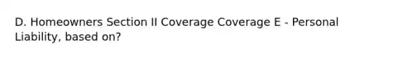 D. Homeowners Section II Coverage Coverage E - Personal Liability, based on?