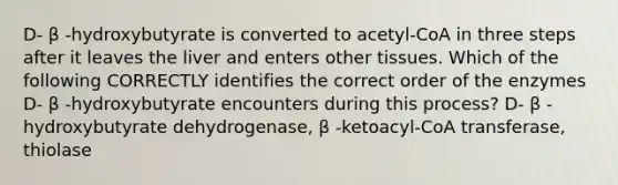 D- β -hydroxybutyrate is converted to acetyl-CoA in three steps after it leaves the liver and enters other tissues. Which of the following CORRECTLY identifies the correct order of the enzymes D- β -hydroxybutyrate encounters during this process? D- β -hydroxybutyrate dehydrogenase, β -ketoacyl-CoA transferase, thiolase