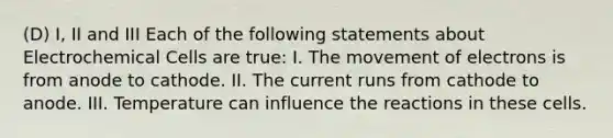 (D) I, II and III Each of the following statements about <a href='https://www.questionai.com/knowledge/kfSVHBui0S-electrochemical-cells' class='anchor-knowledge'>electrochemical cells</a> are true: I. The movement of electrons is from anode to cathode. II. The current runs from cathode to anode. III. Temperature can influence the reactions in these cells.