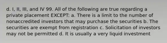 d. I, II, III, and IV 99. All of the following are true regarding a private placement EXCEPT: a. There is a limit to the number of nonaccredited investors that may purchase the securities b. The securities are exempt from registration c. Solicitation of investors may not be permitted d. It is usually a very liquid investment