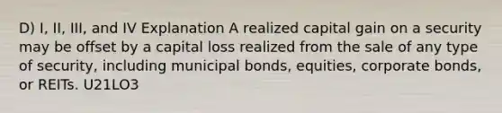 D) I, II, III, and IV Explanation A realized capital gain on a security may be offset by a capital loss realized from the sale of any type of security, including municipal bonds, equities, corporate bonds, or REITs. U21LO3