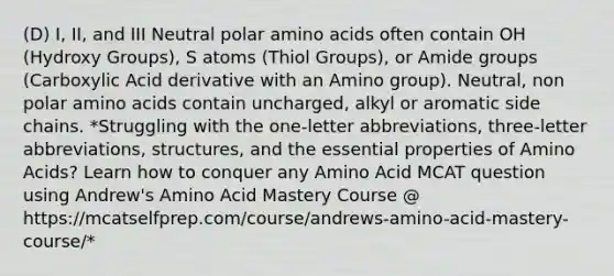 (D) I, II, and III Neutral polar amino acids often contain OH (Hydroxy Groups), S atoms (Thiol Groups), or Amide groups (Carboxylic Acid derivative with an Amino group). Neutral, non polar amino acids contain uncharged, alkyl or aromatic side chains. *Struggling with the one-letter abbreviations, three-letter abbreviations, structures, and the essential properties of Amino Acids? Learn how to conquer any Amino Acid MCAT question using Andrew's Amino Acid Mastery Course @ https://mcatselfprep.com/course/andrews-amino-acid-mastery-course/*