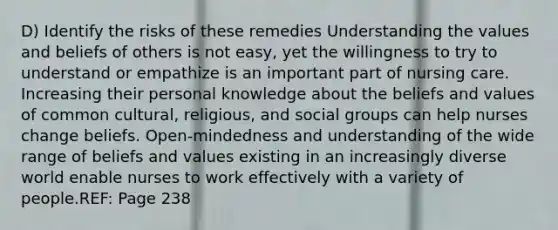 D) Identify the risks of these remedies Understanding the values and beliefs of others is not easy, yet the willingness to try to understand or empathize is an important part of nursing care. Increasing their personal knowledge about the beliefs and values of common cultural, religious, and social groups can help nurses change beliefs. Open-mindedness and understanding of the wide range of beliefs and values existing in an increasingly diverse world enable nurses to work effectively with a variety of people.REF: Page 238