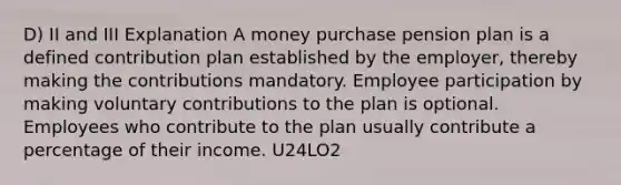 D) II and III Explanation A money purchase pension plan is a defined contribution plan established by the employer, thereby making the contributions mandatory. Employee participation by making voluntary contributions to the plan is optional. Employees who contribute to the plan usually contribute a percentage of their income. U24LO2