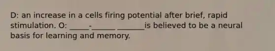 D: an increase in a cells firing potential after brief, rapid stimulation. O: _____-______ _______is believed to be a neural basis for learning and memory.