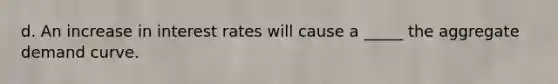 d. An increase in interest rates will cause a _____ the aggregate demand curve.