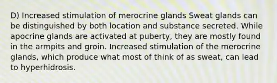 D) Increased stimulation of merocrine glands Sweat glands can be distinguished by both location and substance secreted. While apocrine glands are activated at puberty, they are mostly found in the armpits and groin. Increased stimulation of the merocrine glands, which produce what most of think of as sweat, can lead to hyperhidrosis.