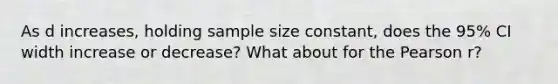 As d increases, holding sample size constant, does the 95% CI width increase or decrease? What about for the Pearson r?