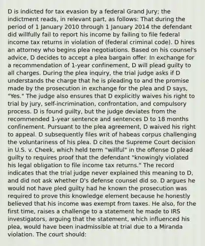 D is indicted for tax evasion by a federal Grand Jury; the indictment reads, in relevant part, as follows: That during the period of 1 January 2010 through 1 January 2014 the defendant did willfully fail to report his income by failing to file federal income tax returns in violation of (federal criminal code). D hires an attorney who begins plea negotiations. Based on his counsel's advice, D decides to accept a plea bargain offer. In exchange for a recommendation of 1-year confinement, D will plead guilty to all charges. During the plea inquiry, the trial judge asks if D understands the charge that he is pleading to and the promise made by the prosecution in exchange for the plea and D says, "Yes." The judge also ensures that D explicitly waives his right to trial by jury, self-incrimination, confrontation, and compulsory process. D is found guilty, but the judge deviates from the recommended 1-year sentence and sentences D to 18 months confinement. Pursuant to the plea agreement, D waived his right to appeal. D subsequently files writ of habeas corpus challenging the voluntariness of his plea. D cites the Supreme Court decision in U.S. v. Cheek, which held term "willful" in the offense D plead guilty to requires proof that the defendant "knowingly violated his legal obligation to file income tax returns." The record indicates that the trial judge never explained this meaning to D, and did not ask whether D's defense counsel did so. D argues he would not have pled guilty had he known the prosecution was required to prove this knowledge element because he honestly believed that his income was exempt from taxes. He also, for the first time, raises a challenge to a statement he made to IRS investigators, arguing that the statement, which influenced his plea, would have been inadmissible at trial due to a Miranda violation. The court should: