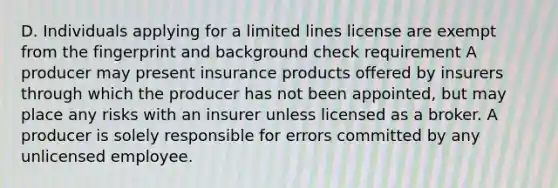 D. Individuals applying for a limited lines license are exempt from the fingerprint and background check requirement A producer may present insurance products offered by insurers through which the producer has not been appointed, but may place any risks with an insurer unless licensed as a broker. A producer is solely responsible for errors committed by any unlicensed employee.