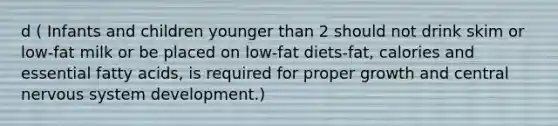 d ( Infants and children younger than 2 should not drink skim or low-fat milk or be placed on low-fat diets-fat, calories and essential fatty acids, is required for proper growth and central <a href='https://www.questionai.com/knowledge/kThdVqrsqy-nervous-system' class='anchor-knowledge'>nervous system</a> development.)