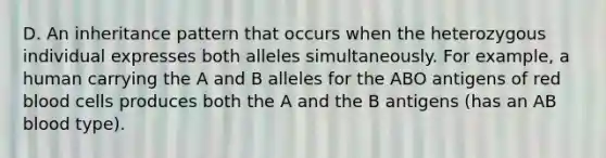 D. An inheritance pattern that occurs when the heterozygous individual expresses both alleles simultaneously. For example, a human carrying the A and B alleles for the ABO antigens of red blood cells produces both the A and the B antigens (has an AB blood type).