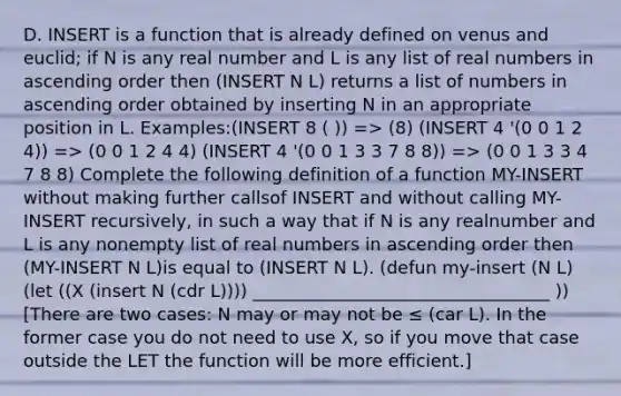 D. INSERT is a function that is already defined on venus and euclid; if N is any real number and L is any list of real numbers in ascending order then (INSERT N L) returns a list of numbers in ascending order obtained by inserting N in an appropriate position in L. Examples:(INSERT 8 ( )) => (8) (INSERT 4 '(0 0 1 2 4)) => (0 0 1 2 4 4) (INSERT 4 '(0 0 1 3 3 7 8 8)) => (0 0 1 3 3 4 7 8 8) Complete the following definition of a function MY-INSERT without making further callsof INSERT and without calling MY-INSERT recursively, in such a way that if N is any realnumber and L is any nonempty list of real numbers in ascending order then (MY-INSERT N L)is equal to (INSERT N L). (defun my-insert (N L)(let ((X (insert N (cdr L)))) __________________________________ )) [There are two cases: N may or may not be ≤ (car L). In the former case you do not need to use X, so if you move that case outside the LET the function will be more efficient.]