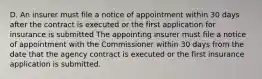 D. An insurer must file a notice of appointment within 30 days after the contract is executed or the first application for insurance is submitted The appointing insurer must file a notice of appointment with the Commissioner within 30 days from the date that the agency contract is executed or the first insurance application is submitted.