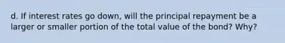 d. If interest rates go down, will the principal repayment be a larger or smaller portion of the total value of the bond? Why?