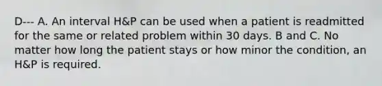 D--- A. An interval H&P can be used when a patient is readmitted for the same or related problem within 30 days. B and C. No matter how long the patient stays or how minor the condition, an H&P is required.