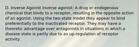 D. Inverse Agonist Inverse agonist: A drug or endogenous chemical that binds to a receptor, resulting in the opposite action of an agonist. Using the two-state model they appear to bind preferentially to the inactivated receptor. They may have a theoretic advantage over antagonists in situations in which a disease state is partly due to an up-regulation of receptor activity.