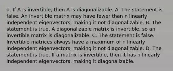 d. If A is​ invertible, then A is diagonalizable. A. The statement is false. An invertible matrix may have fewer than n linearly independent​ eigenvectors, making it not diagonalizable. B. The statement is true. A diagonalizable matrix is​ invertible, so an invertible matrix is diagonalizable. C. The statement is false. Invertible matrices always have a maximum of n linearly independent​ eigenvectors, making it not diagonalizable. D. The statement is true. If a matrix is​ invertible, then it has n linearly independent ​eigenvectors, making it diagonalizable.