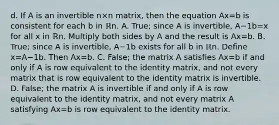 d. If A is an invertible n×n ​matrix, then the equation Ax=b is consistent for each b in ℝn. A. ​True; since A is​ invertible, A−1b=x for all x in ℝn. Multiply both sides by A and the result is Ax=b. B. ​True; since A is​ invertible, A−1b exists for all b in ℝn. Define x=A−1b. Then Ax=b. C. ​False; the matrix A satisfies Ax=b if and only if A is row equivalent to the identity​ matrix, and not every matrix that is row equivalent to the identity matrix is invertible. D. ​False; the matrix A is invertible if and only if A is row equivalent to the identity​ matrix, and not every matrix A satisfying Ax=b is row equivalent to the identity matrix.