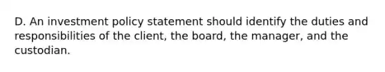 D. An investment policy statement should identify the duties and responsibilities of the client, the board, the manager, and the custodian.