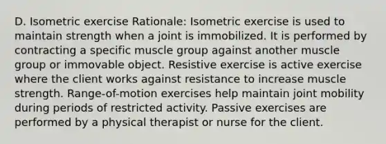 D. Isometric exercise ​Rationale: Isometric exercise is used to maintain strength when a joint is immobilized. It is performed by contracting a specific muscle group against another muscle group or immovable object. Resistive exercise is active exercise where the client works against resistance to increase muscle strength.​ Range-of-motion exercises help maintain joint mobility during periods of restricted activity. Passive exercises are performed by a physical therapist or nurse for the client.