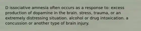 D issociative amnesia often occurs as a response to: excess production of dopamine in the brain. stress, trauma, or an extremely distressing situation. alcohol or drug intoxication. a concussion or another type of brain injury.