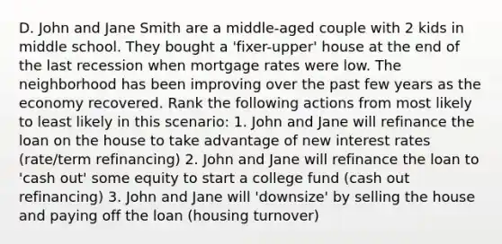 D. John and Jane Smith are a middle-aged couple with 2 kids in middle school. They bought a 'fixer-upper' house at the end of the last recession when mortgage rates were low. The neighborhood has been improving over the past few years as the economy recovered. Rank the following actions from most likely to least likely in this scenario: 1. John and Jane will refinance the loan on the house to take advantage of new interest rates (rate/term refinancing) 2. John and Jane will refinance the loan to 'cash out' some equity to start a college fund (cash out refinancing) 3. John and Jane will 'downsize' by selling the house and paying off the loan (housing turnover)